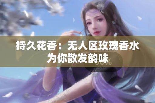 持久花香：无人区玫瑰香水为你散发韵味