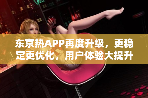 东京热APP再度升级，更稳定更优化，用户体验大提升！