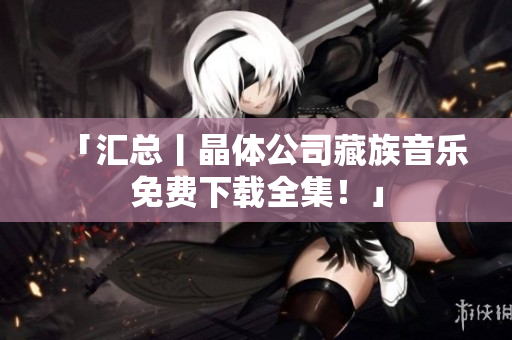 「汇总丨晶体公司藏族音乐免费下载全集！」