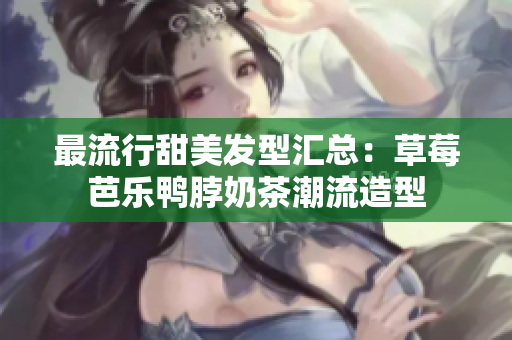 最流行甜美发型汇总：草莓芭乐鸭脖奶茶潮流造型