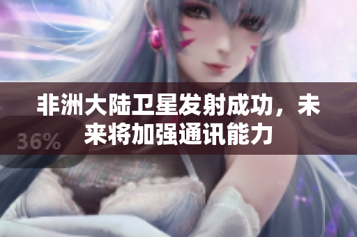 非洲大陆卫星发射成功，未来将加强通讯能力