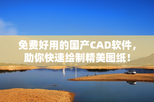 免费好用的国产CAD软件，助你快速绘制精美图纸！