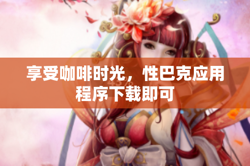 享受咖啡时光，性巴克应用程序下载即可