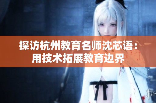 探访杭州教育名师沈芯语：用技术拓展教育边界