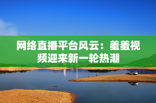 网络直播平台风云：羞羞视频迎来新一轮热潮