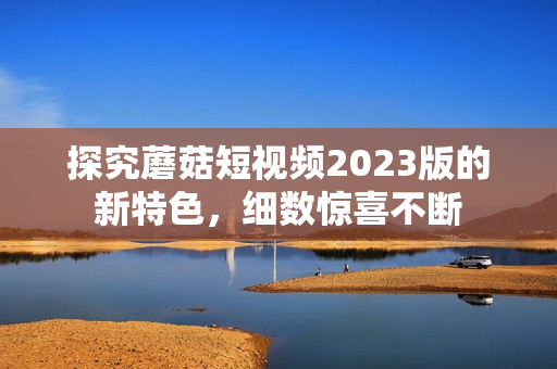 探究蘑菇短视频2023版的新特色，细数惊喜不断