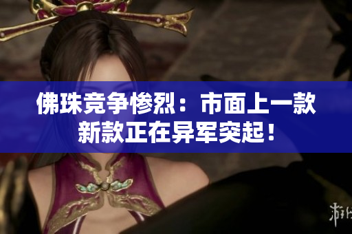 佛珠竞争惨烈：市面上一款新款正在异军突起！