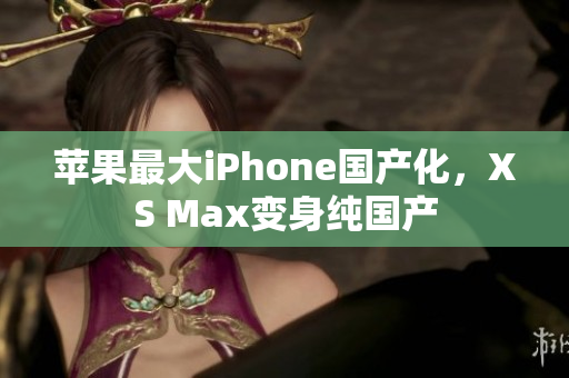 苹果最大iPhone国产化，XS Max变身纯国产