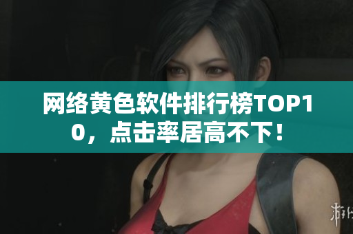 网络黄色软件排行榜TOP10，点击率居高不下！