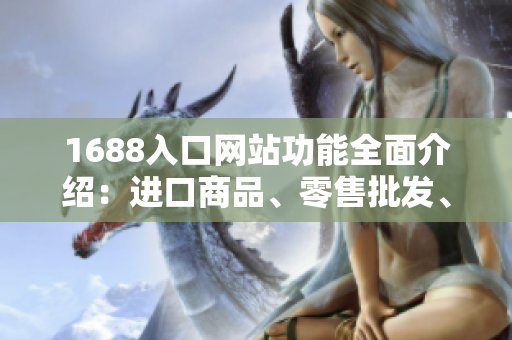 1688入口网站功能全面介绍：进口商品、零售批发、优质供应链