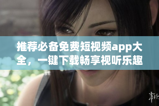 推荐必备免费短视频app大全，一键下载畅享视听乐趣