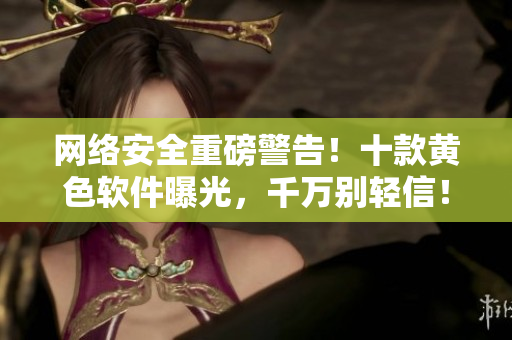 网络安全重磅警告！十款黄色软件曝光，千万别轻信！