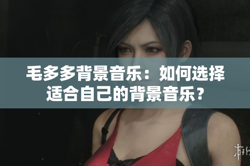 毛多多背景音乐：如何选择适合自己的背景音乐？