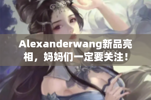 Alexanderwang新品亮相，妈妈们一定要关注！