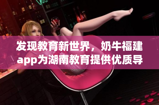 发现教育新世界，奶牛福建app为湖南教育提供优质导航