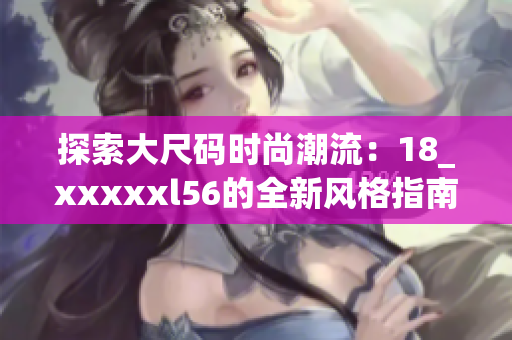探索大尺码时尚潮流：18_xxxxxl56的全新风格指南