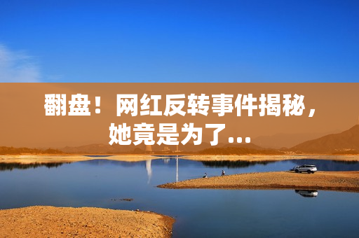 翻盘！网红反转事件揭秘，她竟是为了…