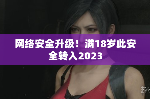 网络安全升级！满18岁此安全转入2023