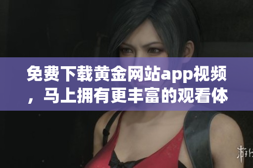 免费下载黄金网站app视频，马上拥有更丰富的观看体验