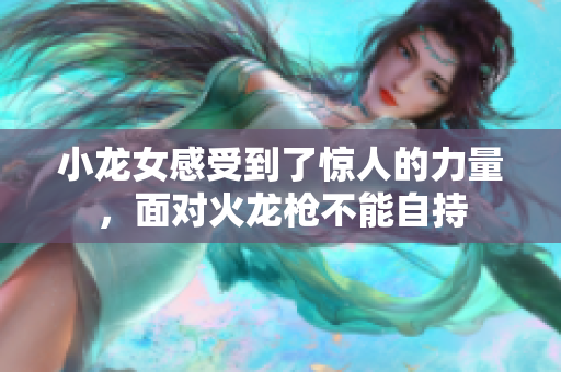 小龙女感受到了惊人的力量，面对火龙枪不能自持