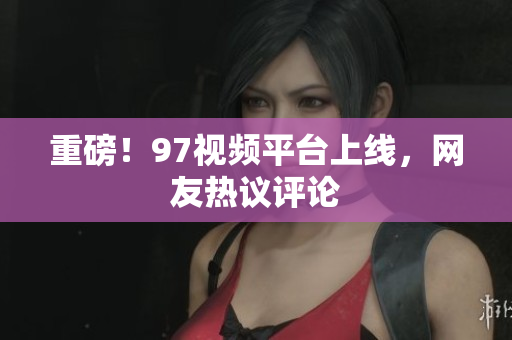 重磅！97视频平台上线，网友热议评论