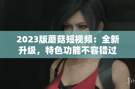 2023版蘑菇短视频：全新升级，特色功能不容错过