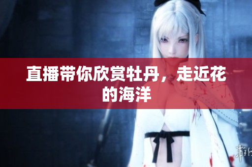 直播带你欣赏牡丹，走近花的海洋