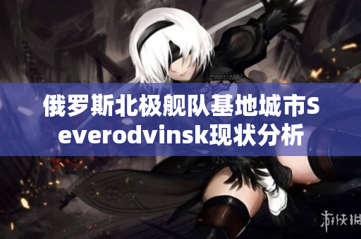 俄罗斯北极舰队基地城市Severodvinsk现状分析