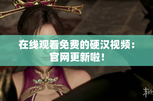在线观看免费的硬汉视频：官网更新啦！