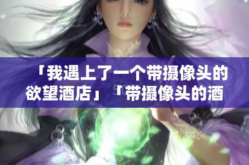 「我遇上了一个带摄像头的欲望酒店」「带摄像头的酒店：观光如实拍，住宿留神避坑」