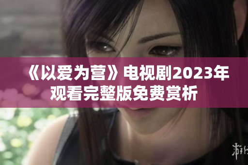 《以爱为营》电视剧2023年观看完整版免费赏析