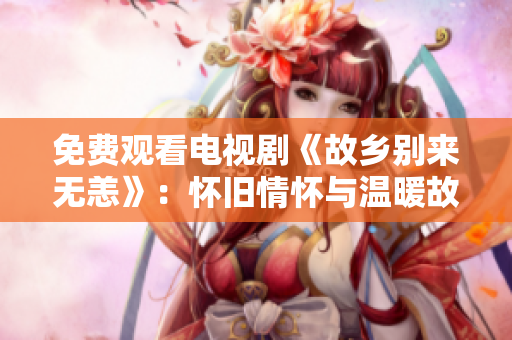 免费观看电视剧《故乡别来无恙》：怀旧情怀与温暖故事的完美结合