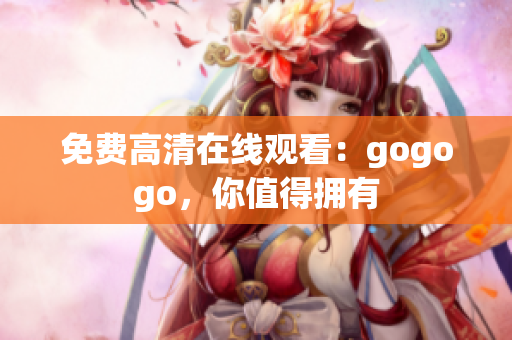 免费高清在线观看：gogogo，你值得拥有