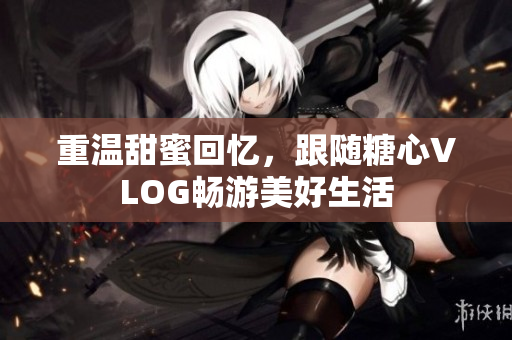 重温甜蜜回忆，跟随糖心VLOG畅游美好生活