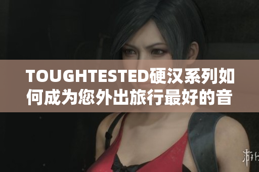 TOUGHTESTED硬汉系列如何成为您外出旅行最好的音频伴侣