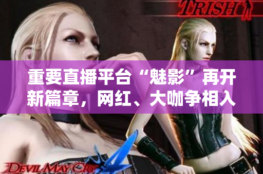 重要直播平台“魅影”再开新篇章，网红、大咖争相入驻！
