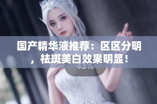 国产精华液推荐：区区分明，祛斑美白效果明显！
