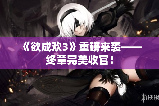 《欲成欢3》重磅来袭——终章完美收官！