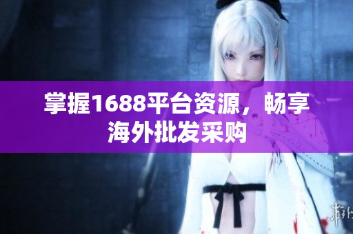 掌握1688平台资源，畅享海外批发采购