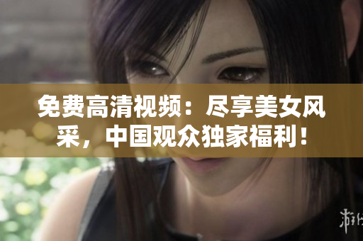 免费高清视频：尽享美女风采，中国观众独家福利！