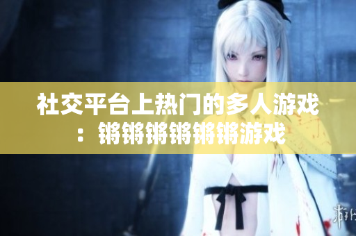 社交平台上热门的多人游戏：锵锵锵锵锵锵游戏