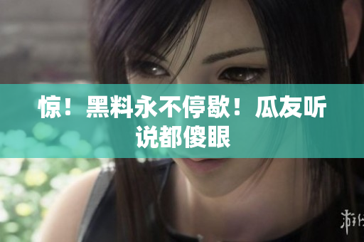惊！黑料永不停歇！瓜友听说都傻眼
