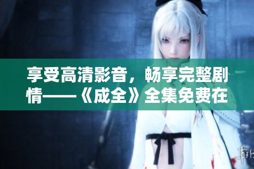 享受高清影音，畅享完整剧情——《成全》全集免费在线观看