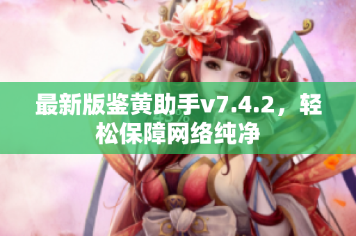 最新版鉴黄助手v7.4.2，轻松保障网络纯净