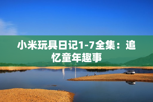小米玩具日记1-7全集：追忆童年趣事