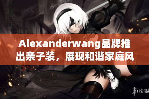 Alexanderwang品牌推出亲子装，展现和谐家庭风范