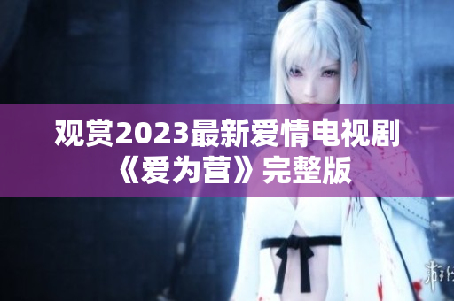 观赏2023最新爱情电视剧《爱为营》完整版