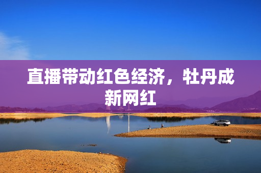 直播带动红色经济，牡丹成新网红