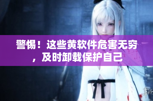 警惕！这些黄软件危害无穷，及时卸载保护自己