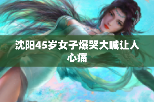 沈阳45岁女子爆哭大喊让人心痛